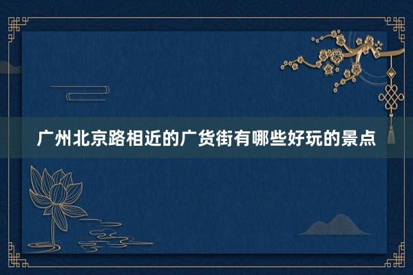 广州北京路相近的广货街有哪些好玩的景点